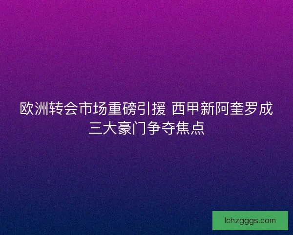 欧洲转会市场重磅引援 西甲新阿奎罗成三大豪门争夺焦点