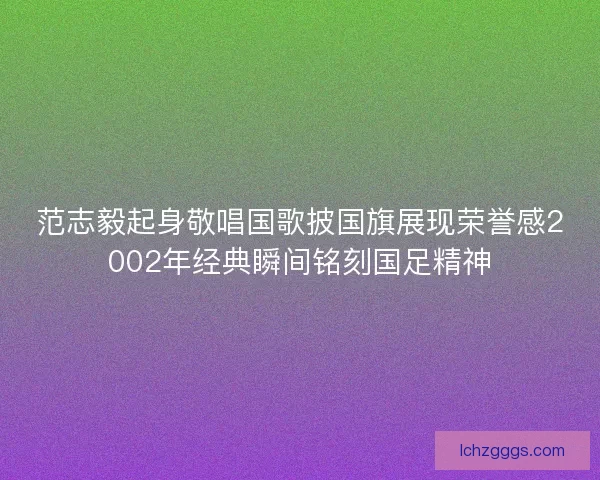 范志毅起身敬唱国歌披国旗展现荣誉感2002年经典瞬间铭刻国足精神 范志毅起身敬唱国歌披国旗展现荣誉感2002年经典瞬间铭刻国足精神