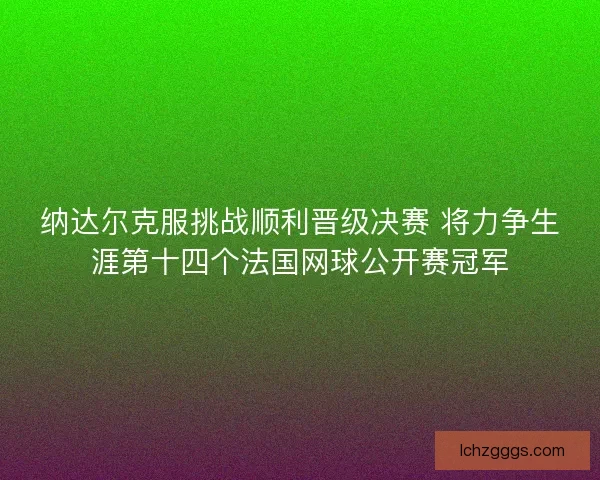 纳达尔克服挑战顺利晋级决赛 将力争生涯第十四个法国网球公开赛冠军