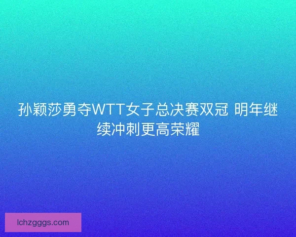 孙颖莎勇夺WTT女子总决赛双冠 明年继续冲刺更高荣耀
