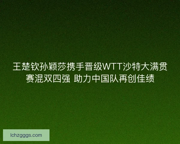 王楚钦孙颖莎携手晋级WTT沙特大满贯赛混双四强 助力中国队再创佳绩