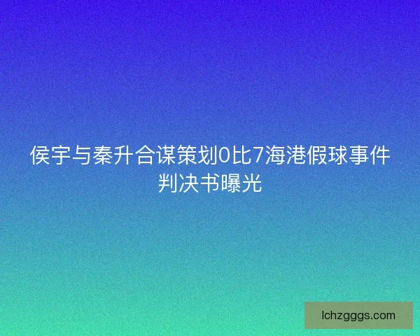 侯宇与秦升合谋策划0比7海港假球事件判决书曝光