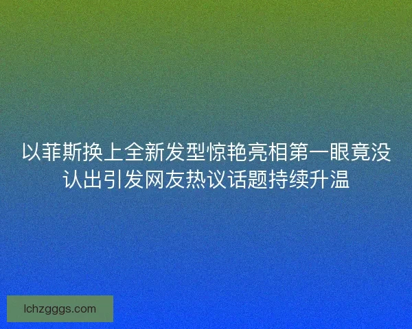 以菲斯换上全新发型惊艳亮相第一眼竟没认出引发网友热议话题持续升温