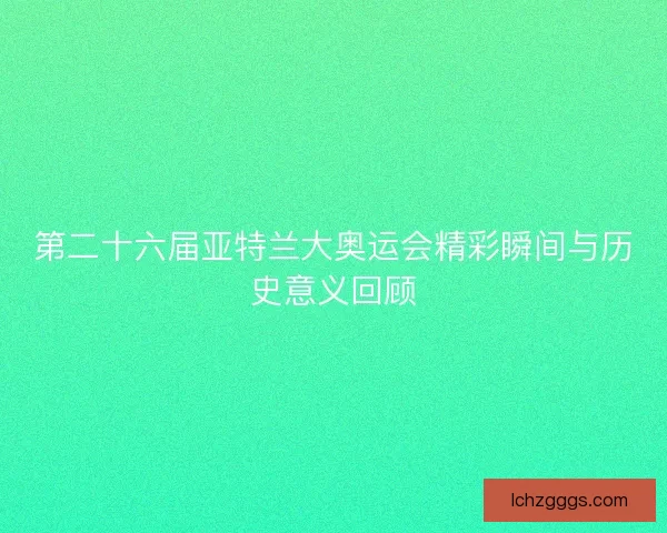 第二十六届亚特兰大奥运会精彩瞬间与历史意义回顾