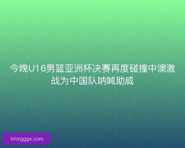今晚U16男篮亚洲杯决赛再度碰撞中澳激战为中国队呐喊助威