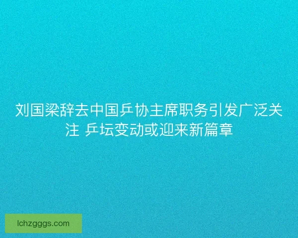 刘国梁辞去中国乒协主席职务引发广泛关注 乒坛变动或迎来新篇章