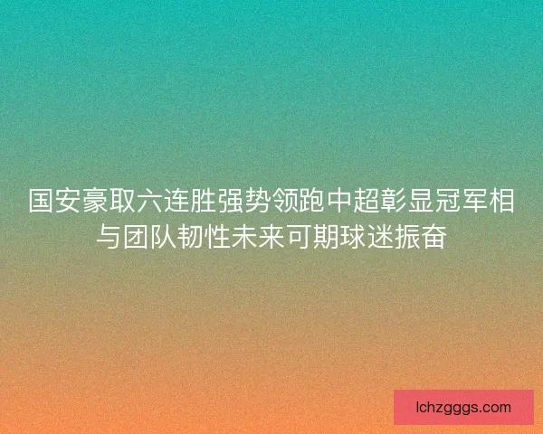 国安豪取六连胜强势领跑中超彰显冠军相与团队韧性未来可期球迷振奋 国安豪取六连胜强势领跑中超彰显冠军相与团队韧性未来可期球迷振奋