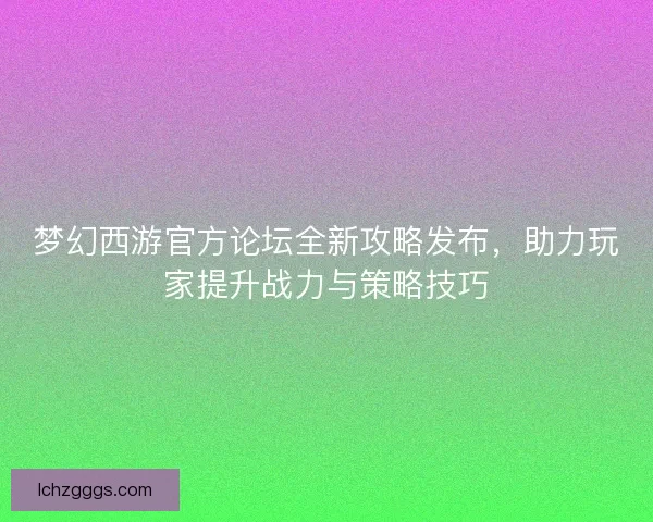 梦幻西游官方论坛全新攻略发布，助力玩家提升战力与策略技巧