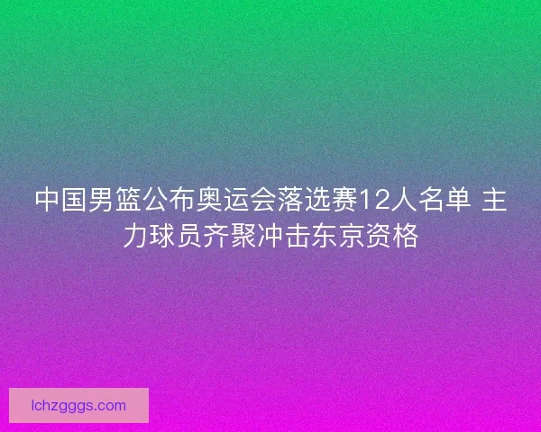 中国男篮公布奥运会落选赛12人名单 主力球员齐聚冲击东京资格