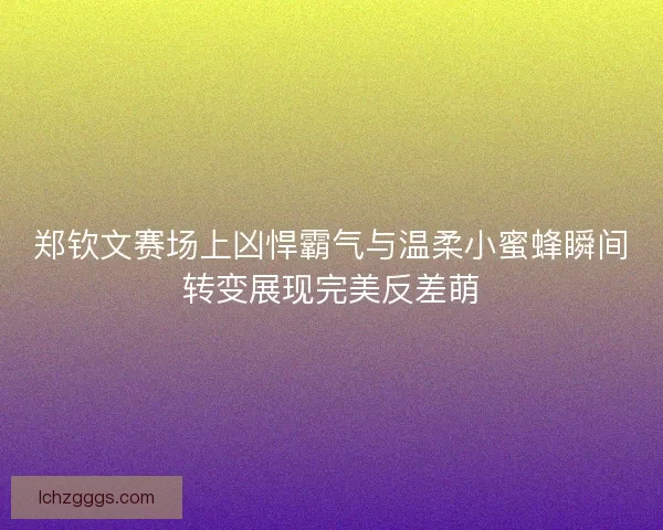 郑钦文赛场上凶悍霸气与温柔小蜜蜂瞬间转变展现完美反差萌
