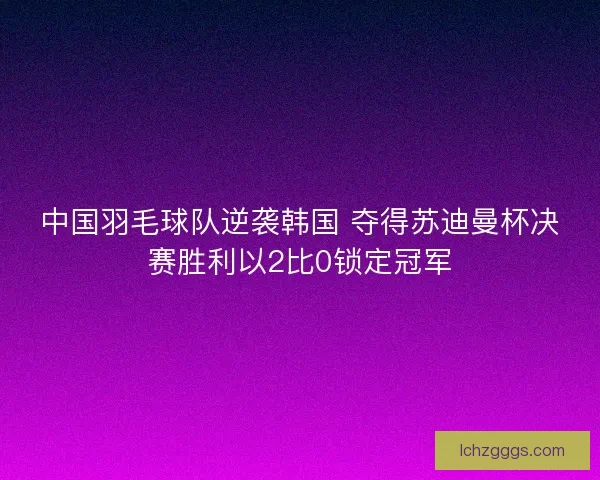 中国羽毛球队逆袭韩国 夺得苏迪曼杯决赛胜利以2比0锁定冠军 中国羽毛球队逆袭韩国 夺得苏迪曼杯决赛胜利以2比0锁定冠军