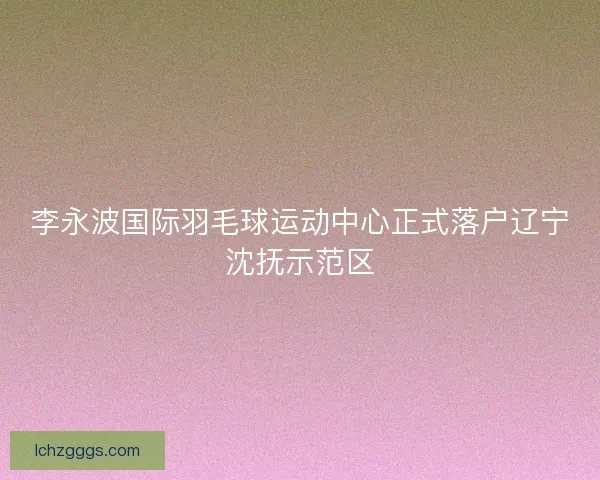 李永波国际羽毛球运动中心正式落户辽宁沈抚示范区 李永波国际羽毛球运动中心正式落户辽宁沈抚示范区