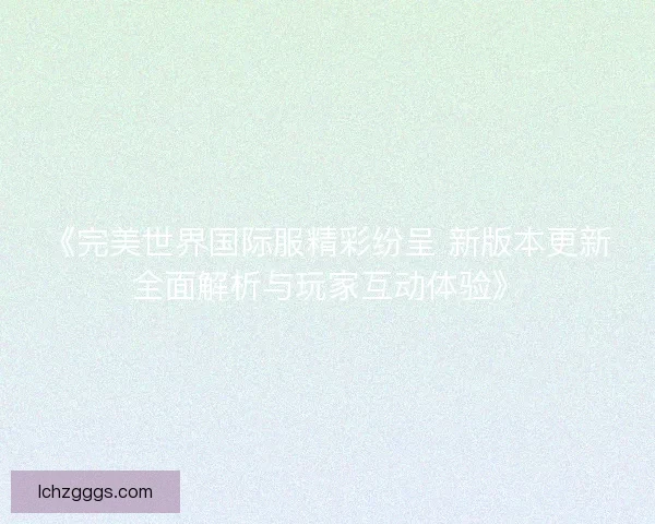 《完美世界国际服精彩纷呈 新版本更新全面解析与玩家互动体验》 《完美世界国际服精彩纷呈 新版本更新全面解析与玩家互动体验》