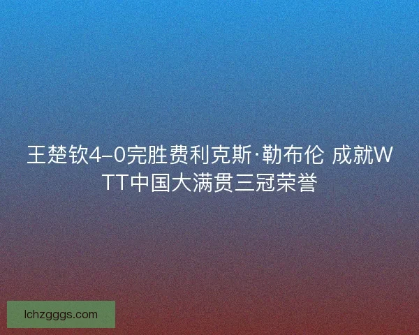王楚钦4-0完胜费利克斯·勒布伦 成就WTT中国大满贯三冠荣誉 王楚钦4-0完胜费利克斯·勒布伦 成就WTT中国大满贯三冠荣誉