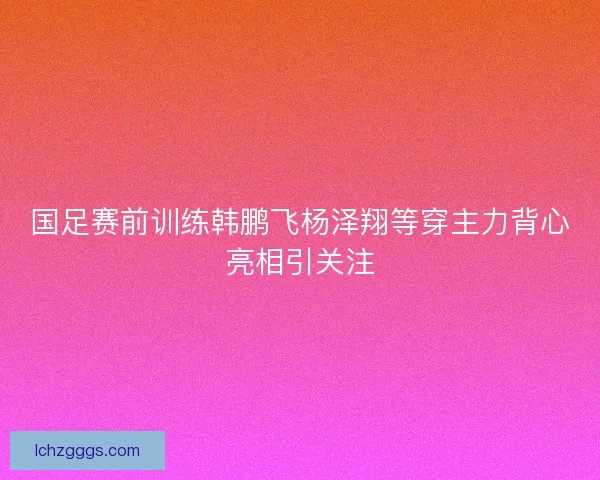 国足赛前训练韩鹏飞杨泽翔等穿主力背心亮相引关注