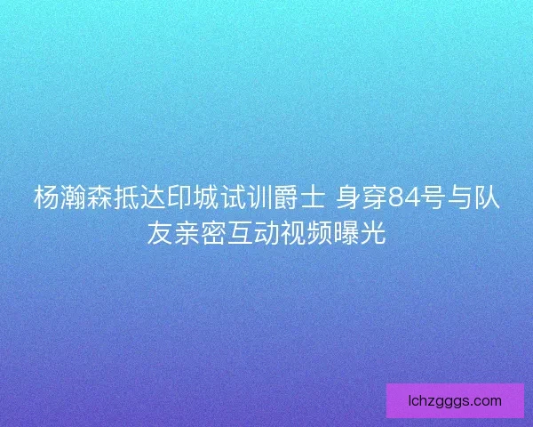 杨瀚森抵达印城试训爵士 身穿84号与队友亲密互动视频曝光 杨瀚森抵达印城试训爵士 身穿84号与队友亲密互动视频曝光