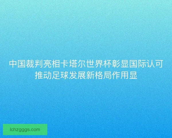 中国裁判亮相卡塔尔世界杯彰显国际认可推动足球发展新格局作用显 中国裁判亮相卡塔尔世界杯彰显国际认可推动足球发展新格局作用显