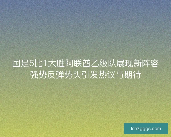 国足5比1大胜阿联酋乙级队展现新阵容强势反弹势头引发热议与期待 国足5比1大胜阿联酋乙级队展现新阵容强势反弹势头引发热议与期待