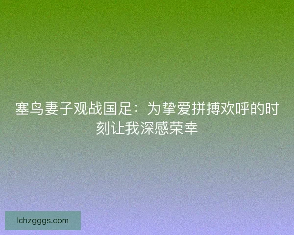 塞鸟妻子观战国足：为挚爱拼搏欢呼的时刻让我深感荣幸