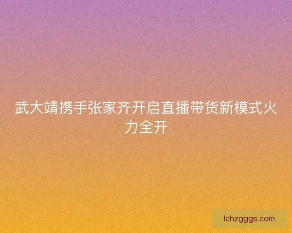 武大靖携手张家齐开启直播带货新模式火力全开