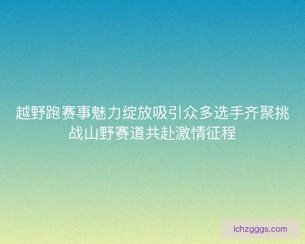 越野跑赛事魅力绽放吸引众多选手齐聚挑战山野赛道共赴激情征程